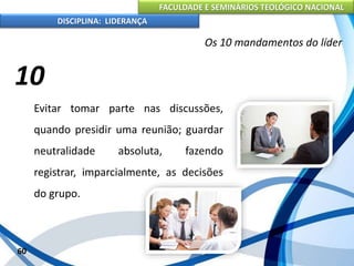 FACULDADE E SEMINÁRIOS TEOLÓGICO NACIONAL
DISCIPLINA: LIDERANÇA
Evitar tomar parte nas discussões,
quando presidir uma reunião; guardar
neutralidade absoluta, fazendo
registrar, imparcialmente, as decisões
do grupo.
60
Os 10 mandamentos do líder
10
 