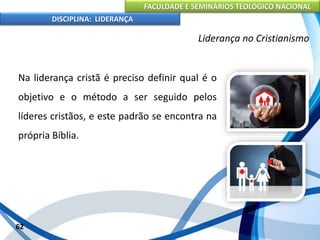 FACULDADE E SEMINÁRIOS TEOLÓGICO NACIONAL
DISCIPLINA: LIDERANÇA
Na liderança cristã é preciso definir qual é o
objetivo e o método a ser seguido pelos
líderes cristãos, e este padrão se encontra na
própria Bíblia.
62
Liderança no Cristianismo
 