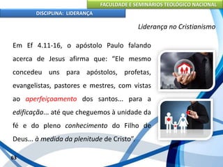 FACULDADE E SEMINÁRIOS TEOLÓGICO NACIONAL
DISCIPLINA: LIDERANÇA
Em Ef 4.11-16, o apóstolo Paulo falando
acerca de Jesus afirma que: “Ele mesmo
concedeu uns para apóstolos, profetas,
evangelistas, pastores e mestres, com vistas
ao aperfeiçoamento dos santos... para a
edificação... até que cheguemos à unidade da
fé e do pleno conhecimento do Filho de
Deus... à medida da plenitude de Cristo”.
63
Liderança no Cristianismo
 