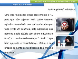 FACULDADE E SEMINÁRIOS TEOLÓGICO NACIONAL
DISCIPLINA: LIDERANÇA
Uma das finalidades desse crescimento é “...
para que não sejamos mais como meninos
agitados de um lado para outro e levados por
todo vento de doutrina, pela artimanha dos
homens e pela astúcia com quem induzem ao
erro”, e o resultado disso é que “... todo corpo
bem ajustado e consolidado... efetua o seu
próprio aumento para edificação de si mesmo
em amor”.
65
Liderança no Cristianismo
 