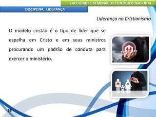 FACULDADE E SEMINÁRIOS TEOLÓGICO NACIONAL
DISCIPLINA: LIDERANÇA
O modelo cristão é o tipo de líder que se
espelha em Cristo e em seus ministros
procurando um padrão de conduta para
exercer o ministério.
66
Liderança no Cristianismo
 