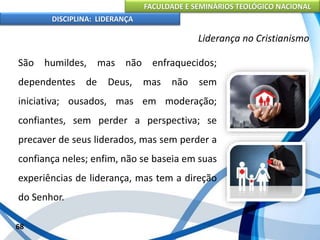 FACULDADE E SEMINÁRIOS TEOLÓGICO NACIONAL
DISCIPLINA: LIDERANÇA
São humildes, mas não enfraquecidos;
dependentes de Deus, mas não sem
iniciativa; ousados, mas em moderação;
confiantes, sem perder a perspectiva; se
precaver de seus liderados, mas sem perder a
confiança neles; enfim, não se baseia em suas
experiências de liderança, mas tem a direção
do Senhor.
68
Liderança no Cristianismo
 