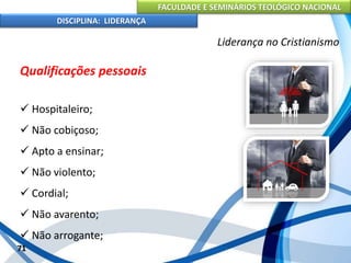 FACULDADE E SEMINÁRIOS TEOLÓGICO NACIONAL
DISCIPLINA: LIDERANÇA
Qualificações pessoais
 Hospitaleiro;
 Não cobiçoso;
 Apto a ensinar;
 Não violento;
 Cordial;
 Não avarento;
 Não arrogante;
71
Liderança no Cristianismo
 