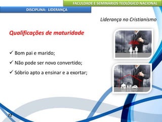 FACULDADE E SEMINÁRIOS TEOLÓGICO NACIONAL
DISCIPLINA: LIDERANÇA
Qualificações de maturidade
 Bom pai e marido;
 Não pode ser novo convertido;
 Sóbrio apto a ensinar e a exortar;
72
Liderança no Cristianismo
 