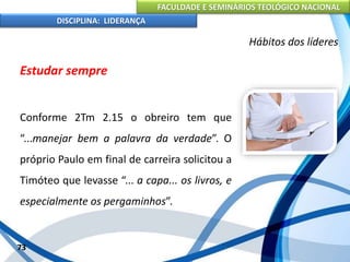 FACULDADE E SEMINÁRIOS TEOLÓGICO NACIONAL
DISCIPLINA: LIDERANÇA
Estudar sempre
Conforme 2Tm 2.15 o obreiro tem que
“...manejar bem a palavra da verdade”. O
próprio Paulo em final de carreira solicitou a
Timóteo que levasse “... a capa... os livros, e
especialmente os pergaminhos”.
73
Hábitos dos líderes
 
