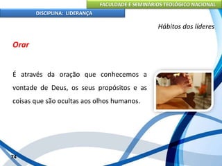 FACULDADE E SEMINÁRIOS TEOLÓGICO NACIONAL
DISCIPLINA: LIDERANÇA
Orar
É através da oração que conhecemos a
vontade de Deus, os seus propósitos e as
coisas que são ocultas aos olhos humanos.
74
Hábitos dos líderes
 