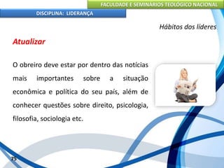 FACULDADE E SEMINÁRIOS TEOLÓGICO NACIONAL
DISCIPLINA: LIDERANÇA
Atualizar
O obreiro deve estar por dentro das notícias
mais importantes sobre a situação
econômica e política do seu país, além de
conhecer questões sobre direito, psicologia,
filosofia, sociologia etc.
75
Hábitos dos líderes
 