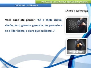 FACULDADE E SEMINÁRIOS TEOLÓGICO NACIONAL
DISCIPLINA: LIDERANÇA
Você pode até pensar: "Se o chefe chefia,
chefio, se o gerente gerencia, eu gerencio e
se o líder lidera, é claro que eu lidero...”
5
Chefia e Liderança
 