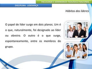 FACULDADE E SEMINÁRIOS TEOLÓGICO NACIONAL
DISCIPLINA: LIDERANÇA
O papel de líder surge em dois planos. Um é
o que, naturalmente, foi designado ao líder
ou obreiro. O outro é o que surge,
espontaneamente, entre os membros do
grupo.
78
Hábitos dos líderes
 