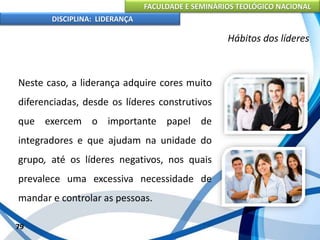 FACULDADE E SEMINÁRIOS TEOLÓGICO NACIONAL
DISCIPLINA: LIDERANÇA
Neste caso, a liderança adquire cores muito
diferenciadas, desde os líderes construtivos
que exercem o importante papel de
integradores e que ajudam na unidade do
grupo, até os líderes negativos, nos quais
prevalece uma excessiva necessidade de
mandar e controlar as pessoas.
79
Hábitos dos líderes
 