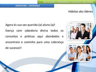 FACULDADE E SEMINÁRIOS TEOLÓGICO NACIONAL
DISCIPLINA: LIDERANÇA
Agora és sua vez querido (a) aluno (a)!
Exerça com sabedoria divina todos os
conceitos e práticas aqui abordados e
encontrará o caminho para uma Liderança
de sucesso!!
80
Hábitos dos líderes
 