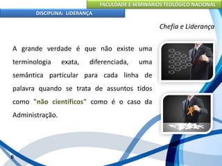 FACULDADE E SEMINÁRIOS TEOLÓGICO NACIONAL
DISCIPLINA: LIDERANÇA
A grande verdade é que não existe uma
terminologia exata, diferenciada, uma
semântica particular para cada linha de
palavra quando se trata de assuntos tidos
como "não científicos" como é o caso da
Administração.
6
Chefia e Liderança
 