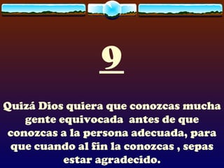 9 Quizá Dios quiera que conozcas mucha gente equivocada  antes de que conozcas a la persona adecuada, para que cuando al fin la conozcas , sepas estar agradecido. 