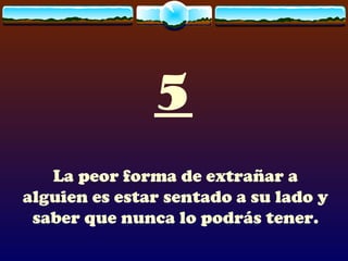 5 La peor forma de extrañar a alguien es estar sentado a su lado y saber que nunca lo podrás tener. 
