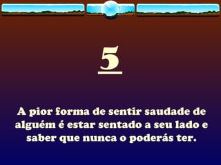 5 A pior forma de sentir saudade de alguém é estar sentado a seu lado e saber que nunca o poderás ter. 
