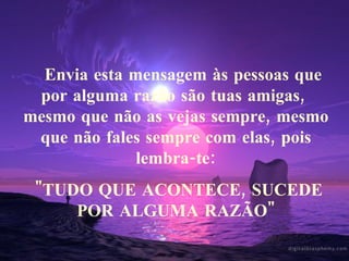     Envia esta mensagem às pessoas que por alguma razão são tuas amigas,  mesmo que não as vejas sempre, mesmo que não fales sempre com elas, pois lembra-te: "TUDO QUE ACONTECE, SUCEDE POR ALGUMA RAZÃO" 