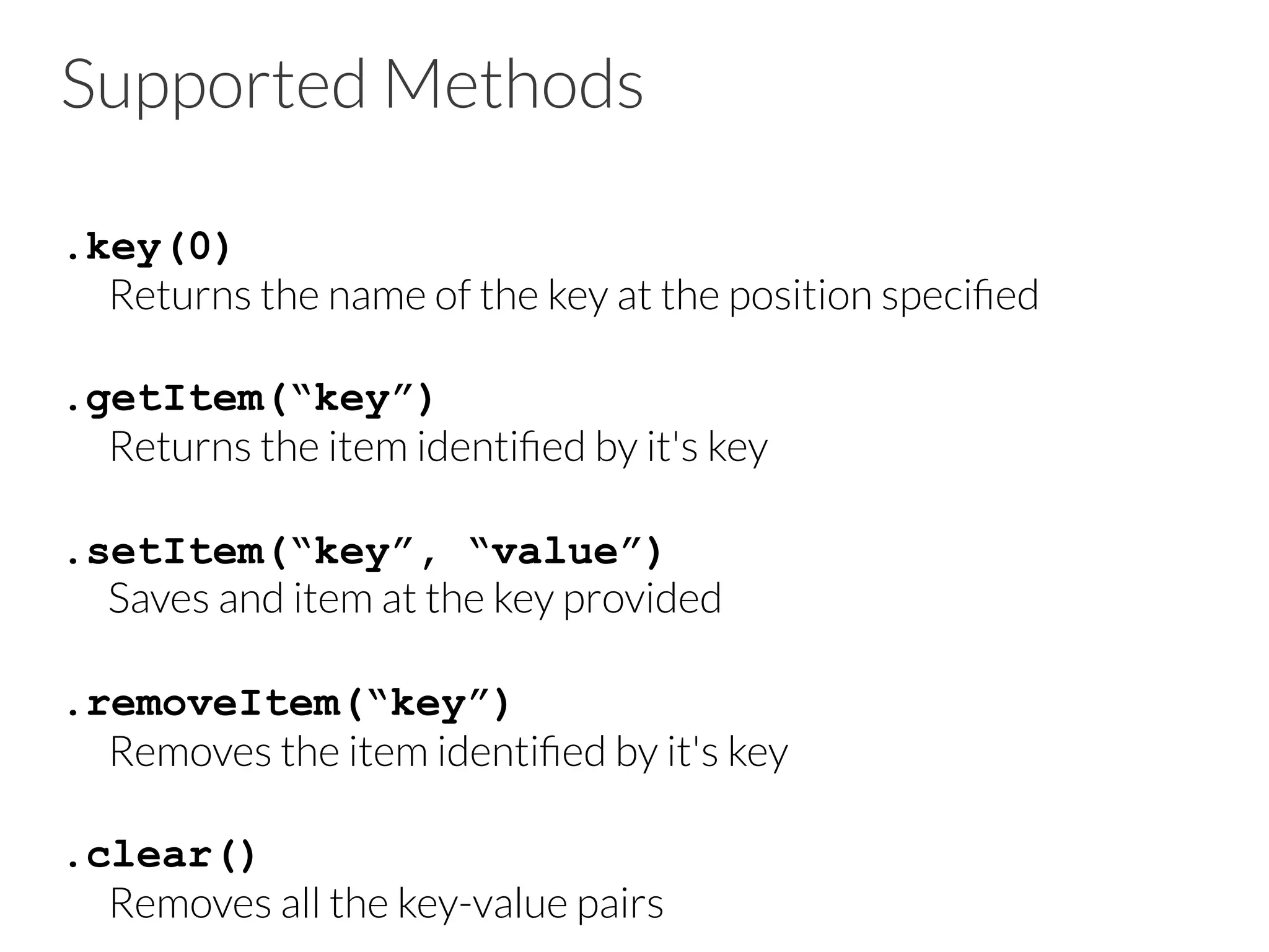 Supported Methods
.key(0)

Returns the name of the key at the position speciﬁed

.getItem(“key”)

Returns the item identiﬁed by it's key

.setItem(“key”, “value”)

Saves and item at the key provided

.removeItem(“key”)

Removes the item identiﬁed by it's key

.clear()

Removes all the key-value pairs
 