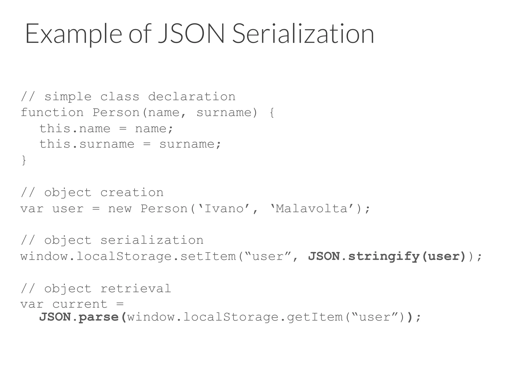 Example of JSON Serialization
// simple class declaration
function Person(name, surname) {
this.name = name;
this.surname = surname;
}
// object creation
var user = new Person(‘Ivano’, ‘Malavolta’);
// object serialization
window.localStorage.setItem(“user”, JSON.stringify(user));
// object retrieval
var current =
JSON.parse(window.localStorage.getItem(“user”));

 