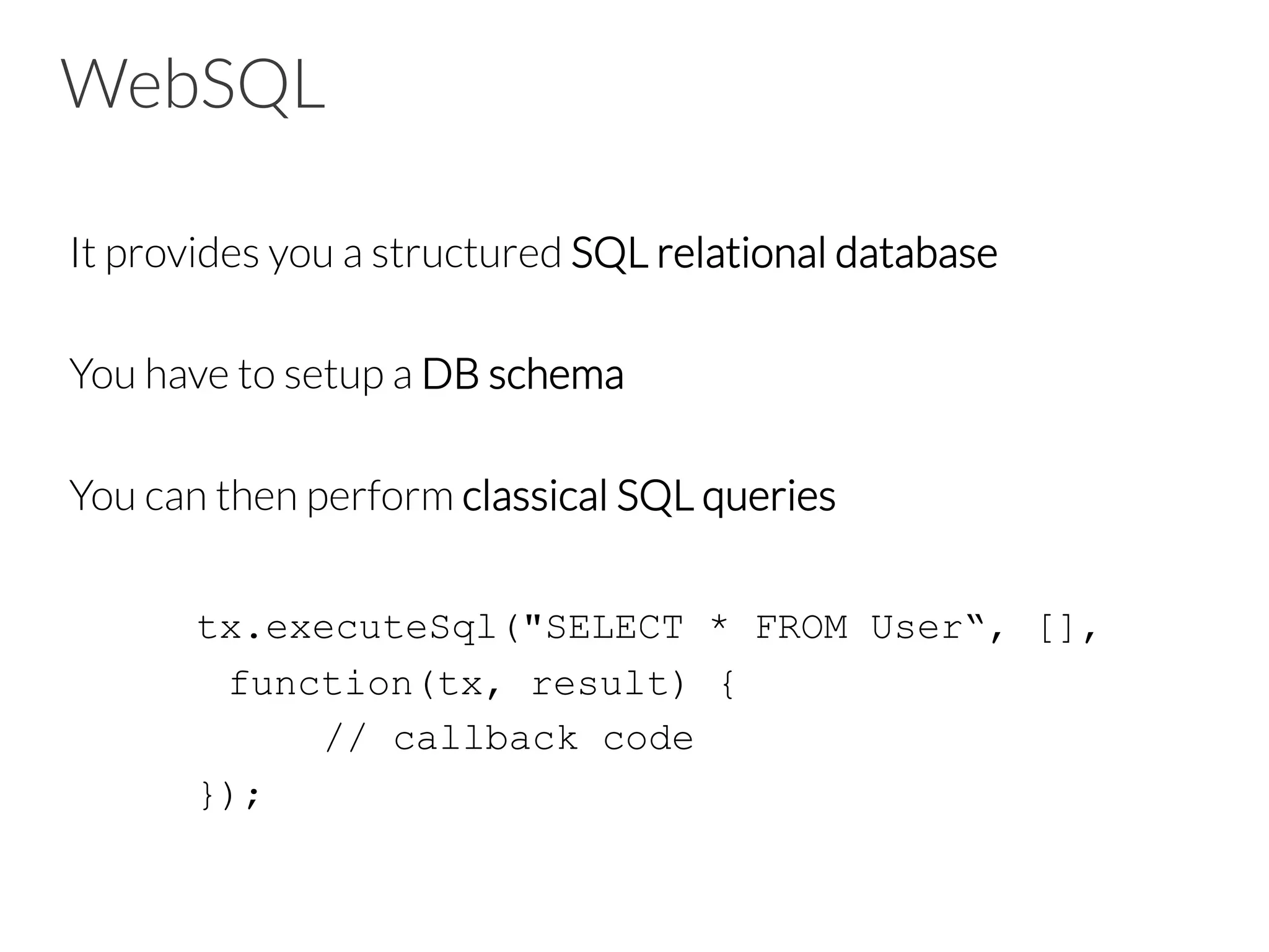 WebSQL
It provides you a structured SQL relational database

You have to setup a DB schema

You can then perform classical SQL queries

tx.executeSql("SELECT * FROM User“, [],
function(tx, result) {
// callback code
});
 