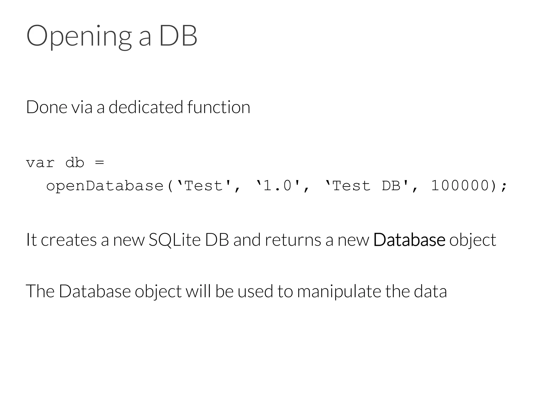 Opening a DB
Done via a dedicated function

var db =
openDatabase(‘Test', ‘1.0', ‘Test DB', 100000);

It creates a new SQLite DB and returns a new Database object

The Database object will be used to manipulate the data

 