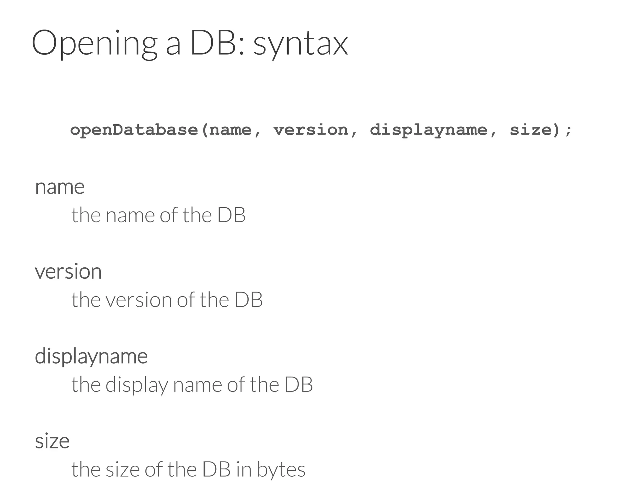 Opening a DB: syntax
openDatabase(name, version, displayname, size);

name

the name of the DB

version

the version of the DB

displayname

the display name of the DB

size

the size of the DB in bytes
 