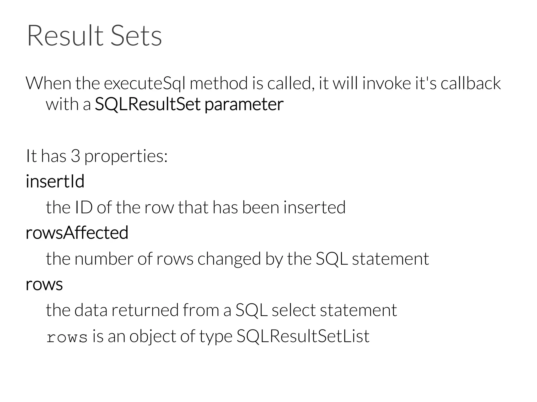 Result Sets
When the executeSql method is called, it will invoke it's callback
with a SQLResultSet parameter

It has 3 properties:
insertId

the ID of the row that has been inserted
rowsAffected

the number of rows changed by the SQL statement
rows

the data returned from a SQL select statement

rows is an object of type SQLResultSetList 
 