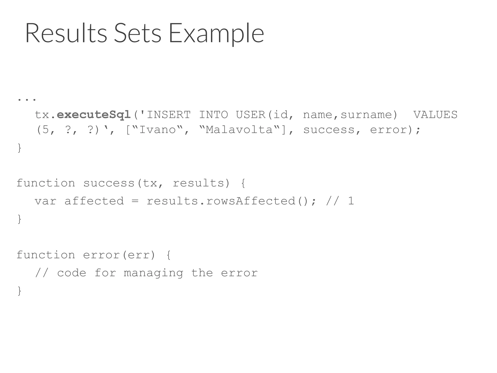 Results Sets Example
...
tx.executeSql('INSERT INTO USER(id, name,surname) VALUES
(5, ?, ?)‘, [“Ivano“, “Malavolta“], success, error);
}
function success(tx, results) {
var affected = results.rowsAffected(); // 1
}
function error(err) {
// code for managing the error
}
 