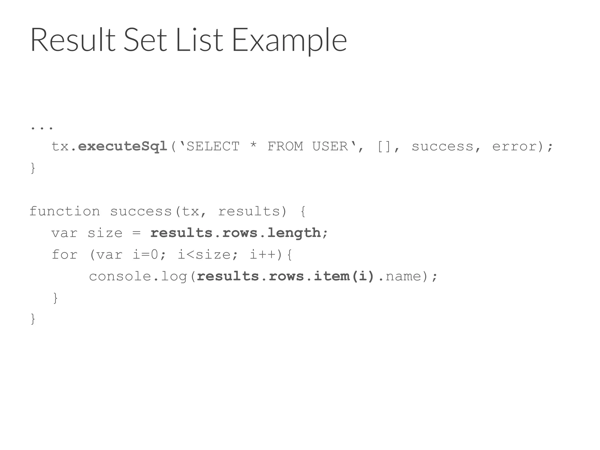 Result Set List Example
...
tx.executeSql(‘SELECT * FROM USER‘, [], success, error);
}
function success(tx, results) {
var size = results.rows.length;
for (var i=0; i<size; i++){
console.log(results.rows.item(i).name);
}
}
 