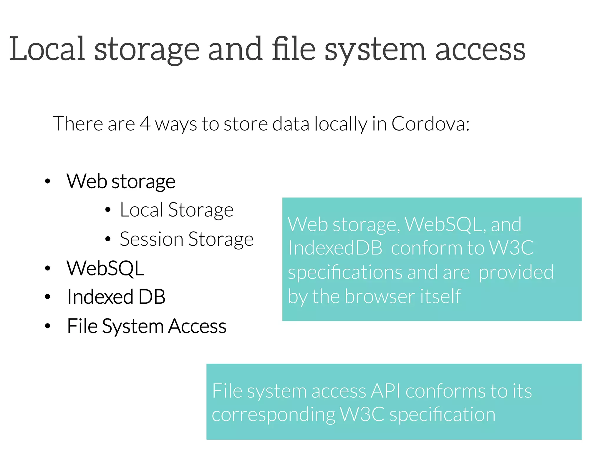 Local storage and ﬁle system access
There are 4 ways to store data locally in Cordova:

•  Web storage
•  Local Storage
•  Session Storage
•  WebSQL
•  Indexed DB
•  File System Access
Web storage, WebSQL, and
IndexedDB conform to W3C
speciﬁcations and are provided
by the browser itself
File system access API conforms to its
corresponding W3C speciﬁcation
 