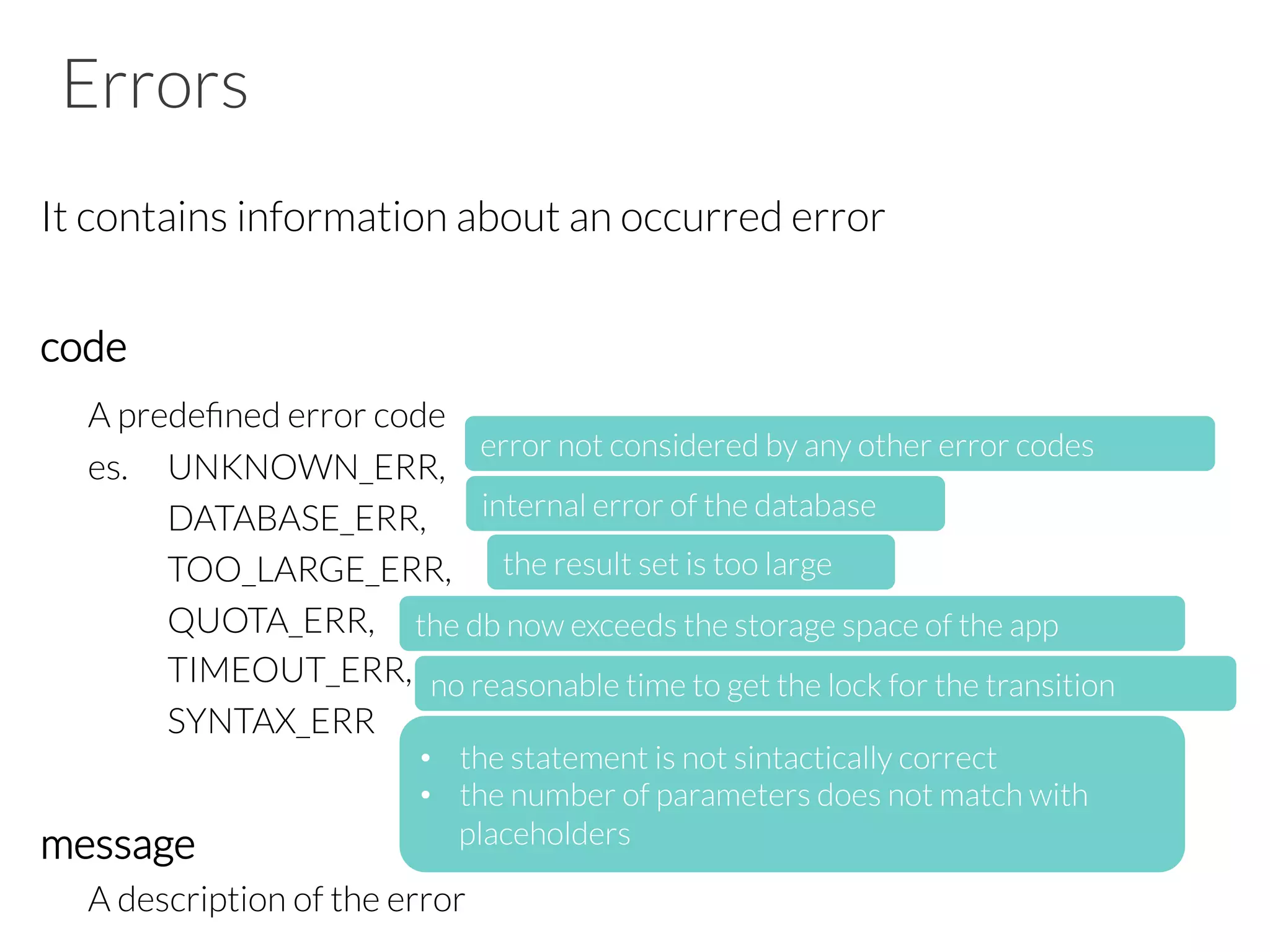 Errors
It contains information about an occurred error

code

A predeﬁned error code

es. 
UNKNOWN_ERR, 





















 
DATABASE_ERR,

 
TOO_LARGE_ERR, 



 
QUOTA_ERR, 


 
TIMEOUT_ERR, 


 
SYNTAX_ERR

message

A description of the error
error not considered by any other error codes
internal error of the database
the result set is too large
the db now exceeds the storage space of the app
•  the statement is not sintactically correct
•  the number of parameters does not match with
placeholders
no reasonable time to get the lock for the transition
 