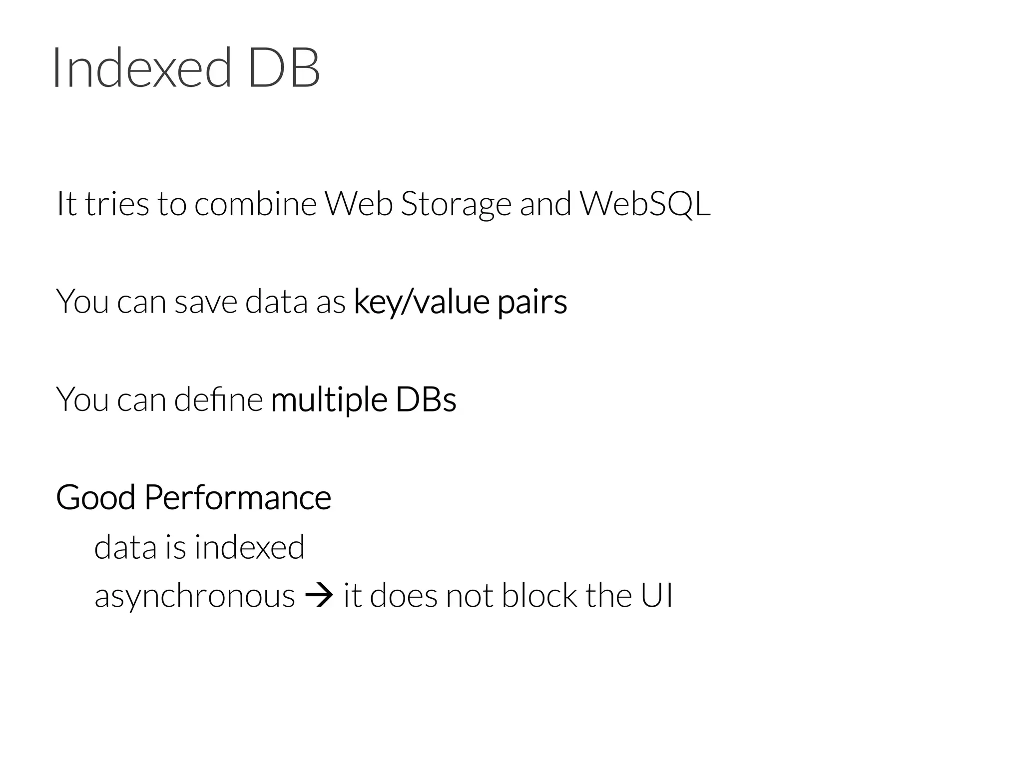 Indexed DB
It tries to combine Web Storage and WebSQL

You can save data as key/value pairs

You can deﬁne multiple DBs

Good Performance

data is indexed

asynchronous à it does not block the UI



 