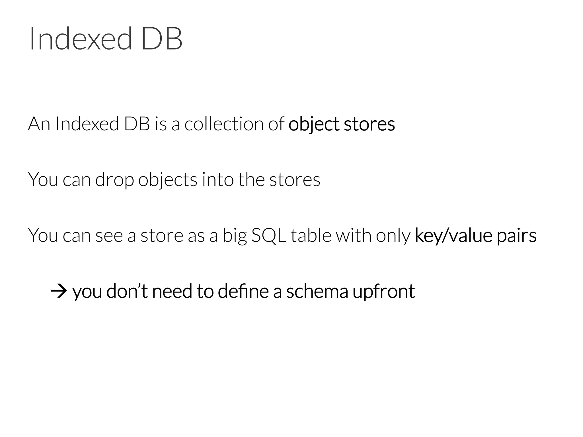 Indexed DB
An Indexed DB is a collection of object stores

You can drop objects into the stores

You can see a store as a big SQL table with only key/value pairs


à you don’t need to deﬁne a schema upfront

 
