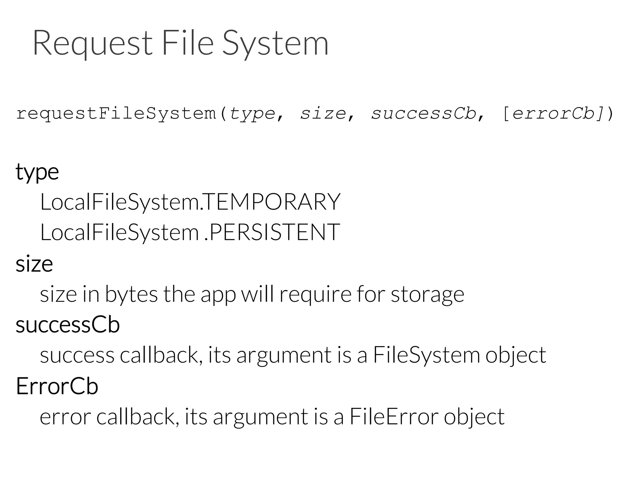 Request File System
requestFileSystem(type, size, successCb, [errorCb])
type

LocalFileSystem.TEMPORARY

LocalFileSystem .PERSISTENT
size

size in bytes the app will require for storage
successCb

success callback, its argument is a FileSystem object
ErrorCb

error callback, its argument is a FileError object

 