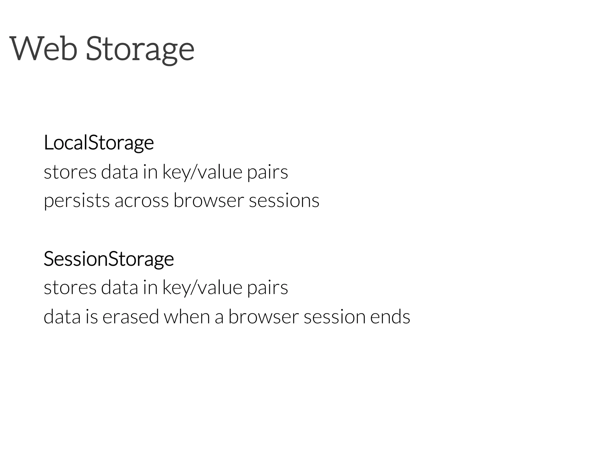 Web Storage

LocalStorage

stores data in key/value pairs

persists across browser sessions

SessionStorage

stores data in key/value pairs

data is erased when a browser session ends

 