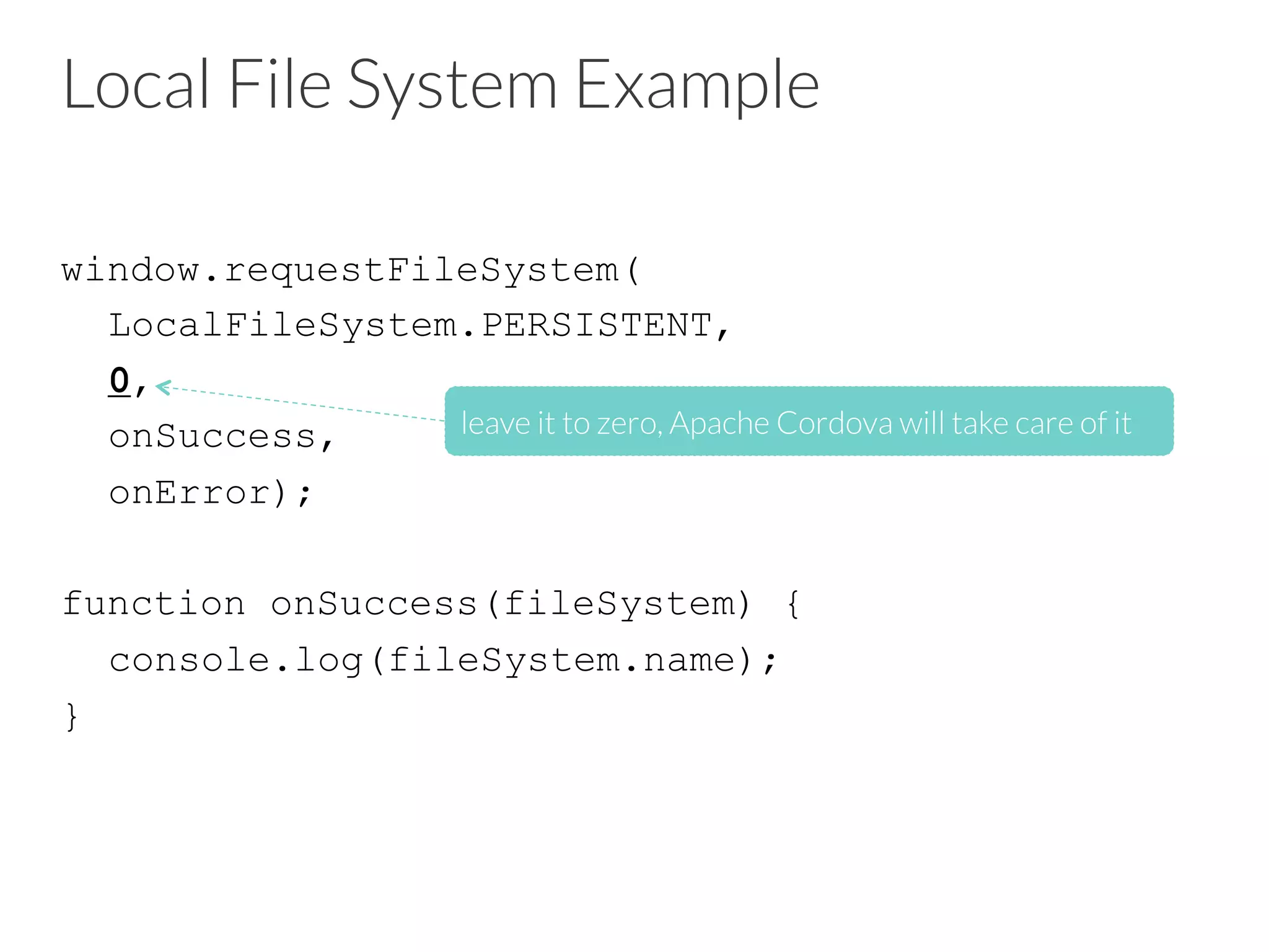 Local File System Example
window.requestFileSystem(
LocalFileSystem.PERSISTENT,
0,
onSuccess,
onError);
function onSuccess(fileSystem) {
console.log(fileSystem.name);
}
leave it to zero, Apache Cordova will take care of it
 
