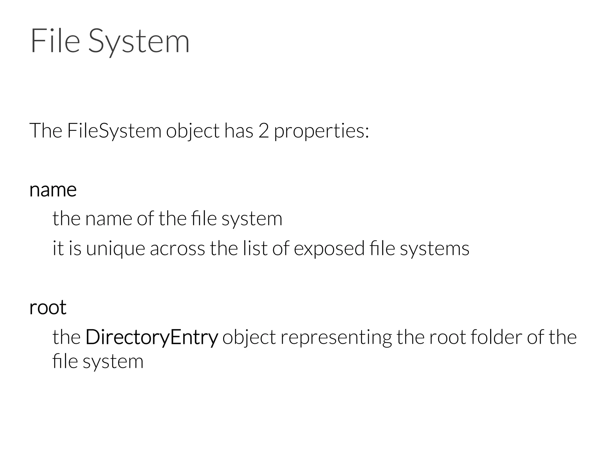 File System
The FileSystem object has 2 properties:

name

the name of the ﬁle system

it is unique across the list of exposed ﬁle systems

root

the DirectoryEntry object representing the root folder of the
ﬁle system
 