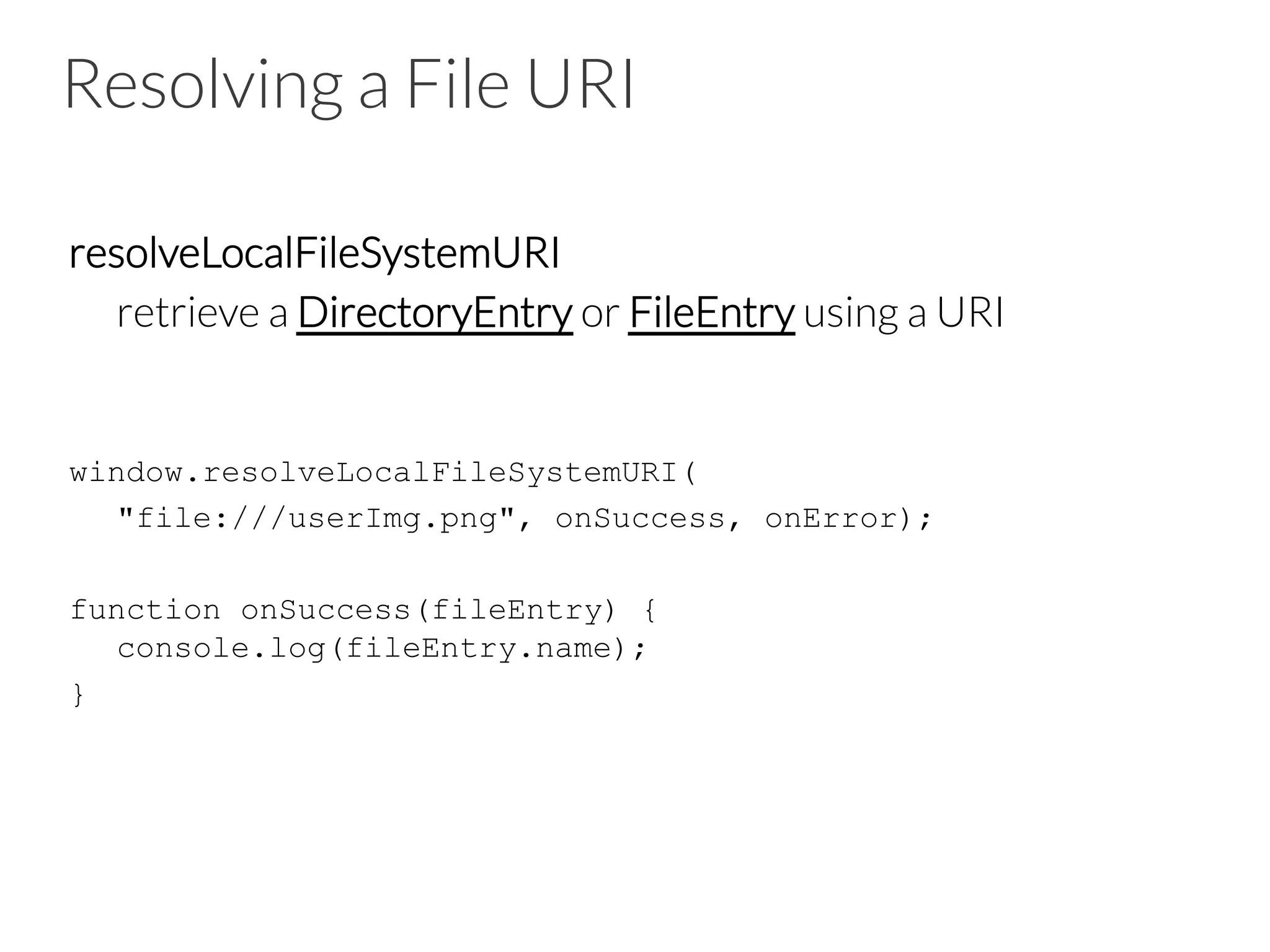 Resolving a File URI
resolveLocalFileSystemURI

retrieve a DirectoryEntry or FileEntry using a URI
window.resolveLocalFileSystemURI(
"file:///userImg.png", onSuccess, onError);
function onSuccess(fileEntry) {
console.log(fileEntry.name);
}
 