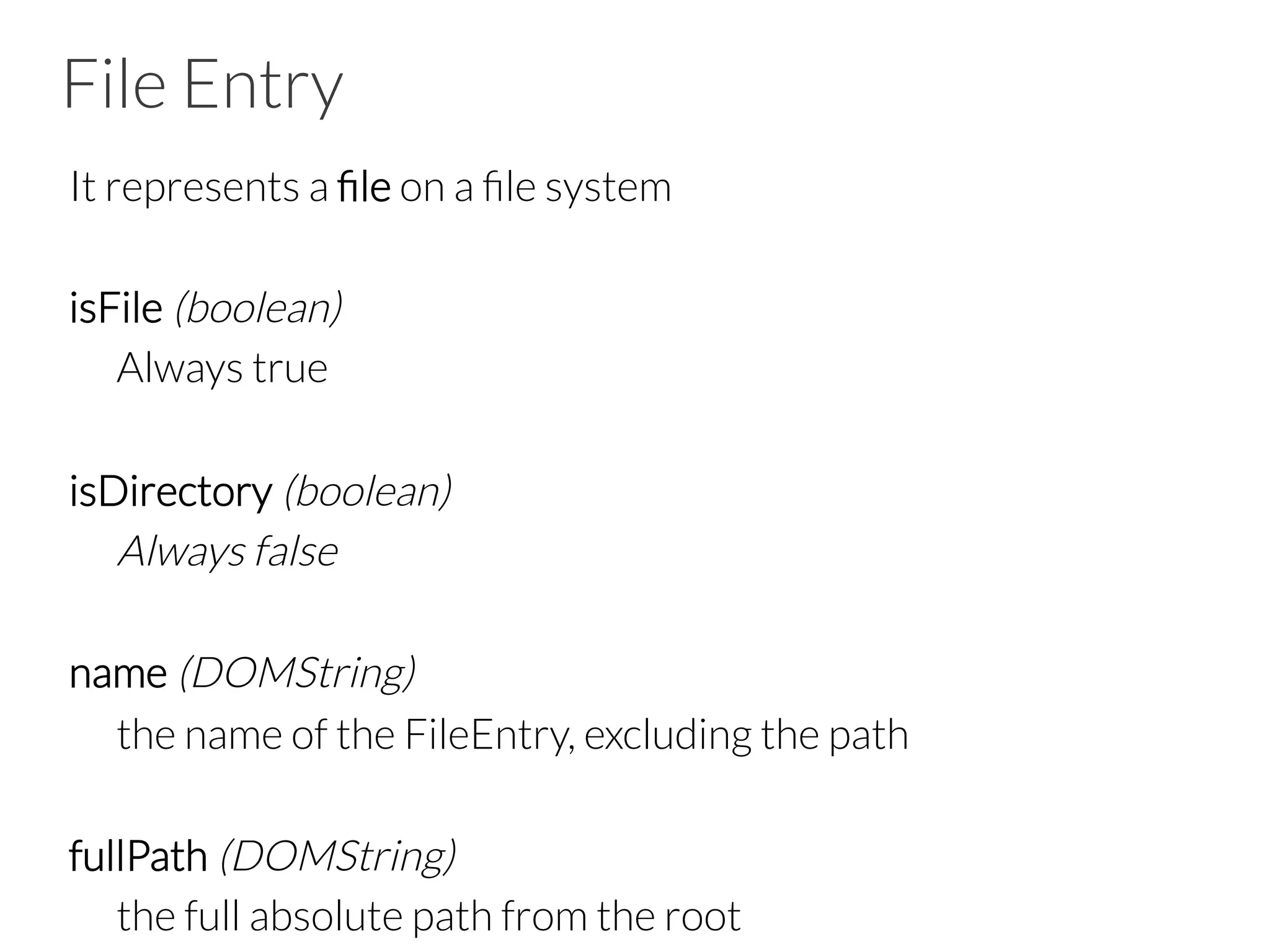 File Entry
It represents a ﬁle on a ﬁle system

isFile (boolean)

Always true

isDirectory (boolean)

Always false

name (DOMString)

the name of the FileEntry, excluding the path 

fullPath (DOMString) 

the full absolute path from the root
 