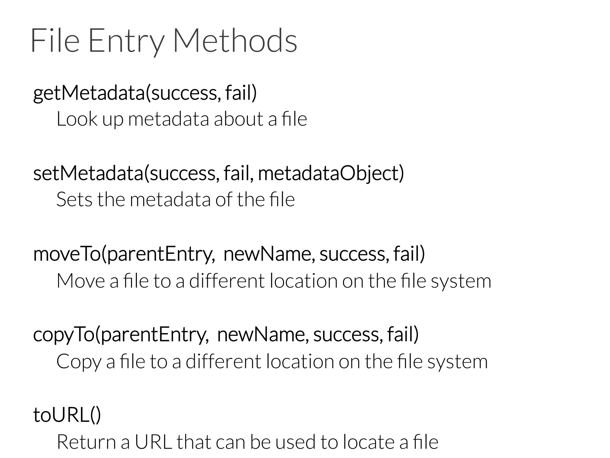 File Entry Methods
getMetadata(success, fail)

Look up metadata about a ﬁle

setMetadata(success, fail, metadataObject)

Sets the metadata of the ﬁle

moveTo(parentEntry, newName, success, fail)

Move a ﬁle to a different location on the ﬁle system

copyTo(parentEntry, newName, success, fail)

Copy a ﬁle to a different location on the ﬁle system

toURL()

Return a URL that can be used to locate a ﬁle
 