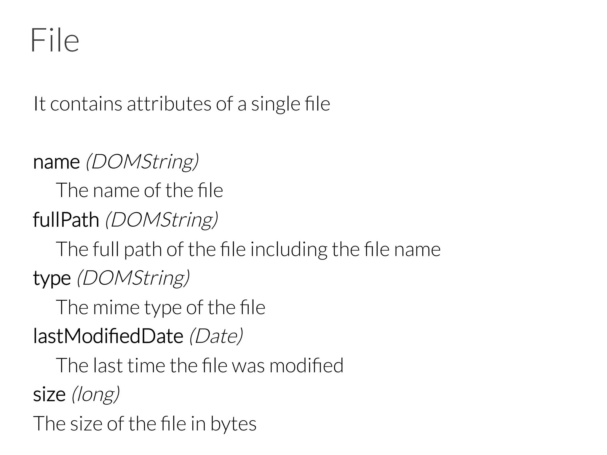 File
It contains attributes of a single ﬁle

name (DOMString)

The name of the ﬁle
fullPath (DOMString)

The full path of the ﬁle including the ﬁle name
type (DOMString)

The mime type of the ﬁle 
lastModiﬁedDate (Date)

The last time the ﬁle was modiﬁed
size (long)  
The size of the ﬁle in bytes
 