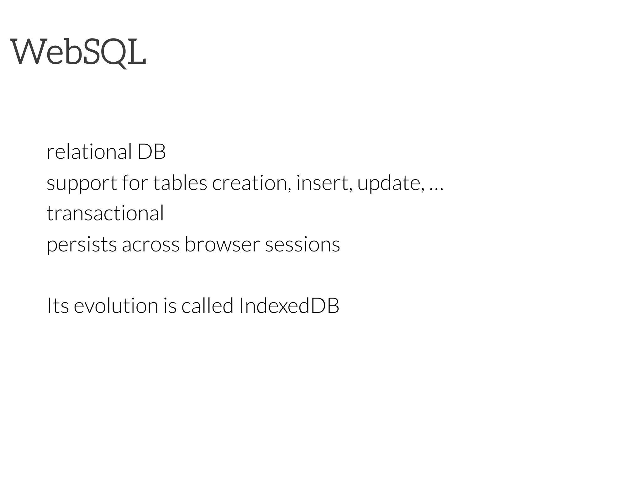 WebSQL


relational DB

support for tables creation, insert, update, …

transactional

persists across browser sessions

Its evolution is called IndexedDB

 