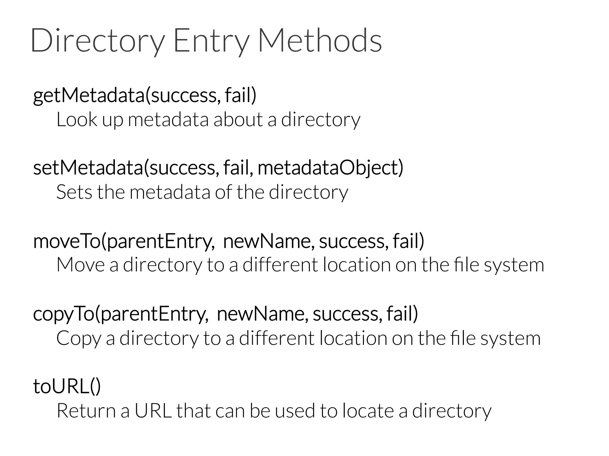 Directory Entry Methods
getMetadata(success, fail)

Look up metadata about a directory

setMetadata(success, fail, metadataObject)

Sets the metadata of the directory

moveTo(parentEntry, newName, success, fail)

Move a directory to a different location on the ﬁle system

copyTo(parentEntry, newName, success, fail)

Copy a directory to a different location on the ﬁle system

toURL()

Return a URL that can be used to locate a directory

 