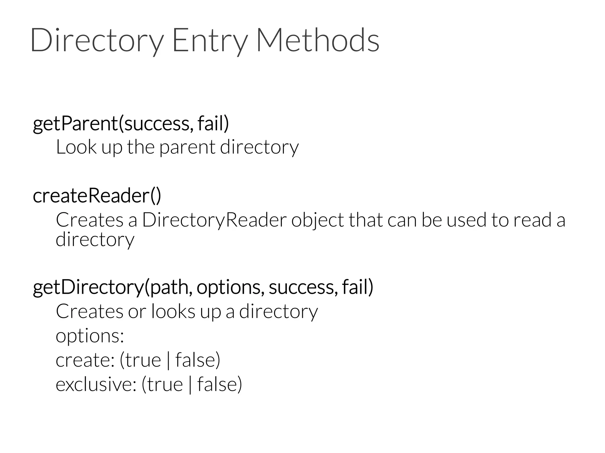 Directory Entry Methods

getParent(success, fail)

Look up the parent directory

createReader()

Creates a DirectoryReader object that can be used to read a
directory

getDirectory(path, options, success, fail)

Creates or looks up a directory

options: 


create: (true | false)


exclusive: (true | false)
 