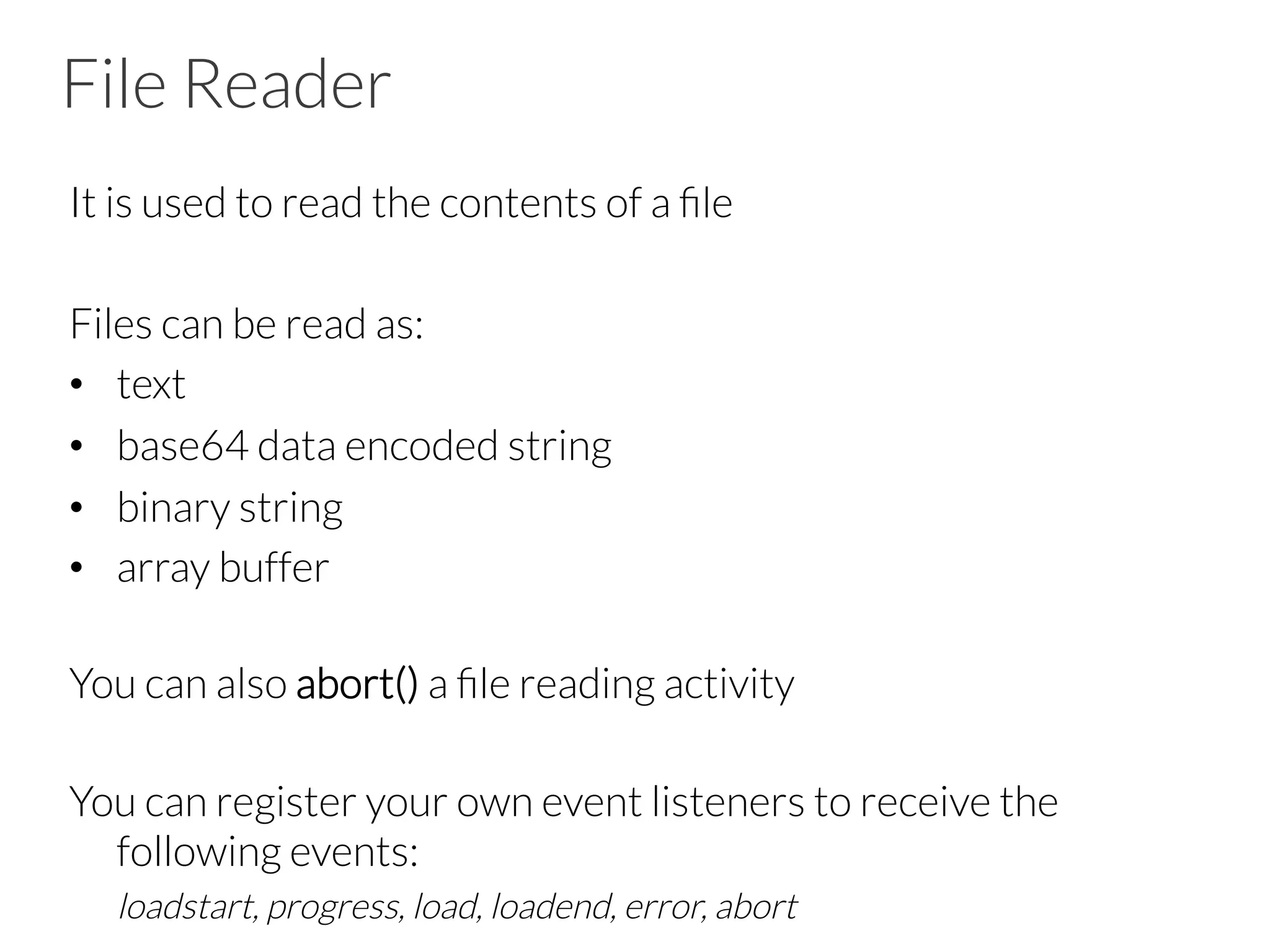 File Reader
It is used to read the contents of a ﬁle

Files can be read as:
•  text
•  base64 data encoded string
•  binary string
•  array buffer


You can also abort() a ﬁle reading activity


You can register your own event listeners to receive the
following events:

loadstart, progress, load, loadend, error, abort
 