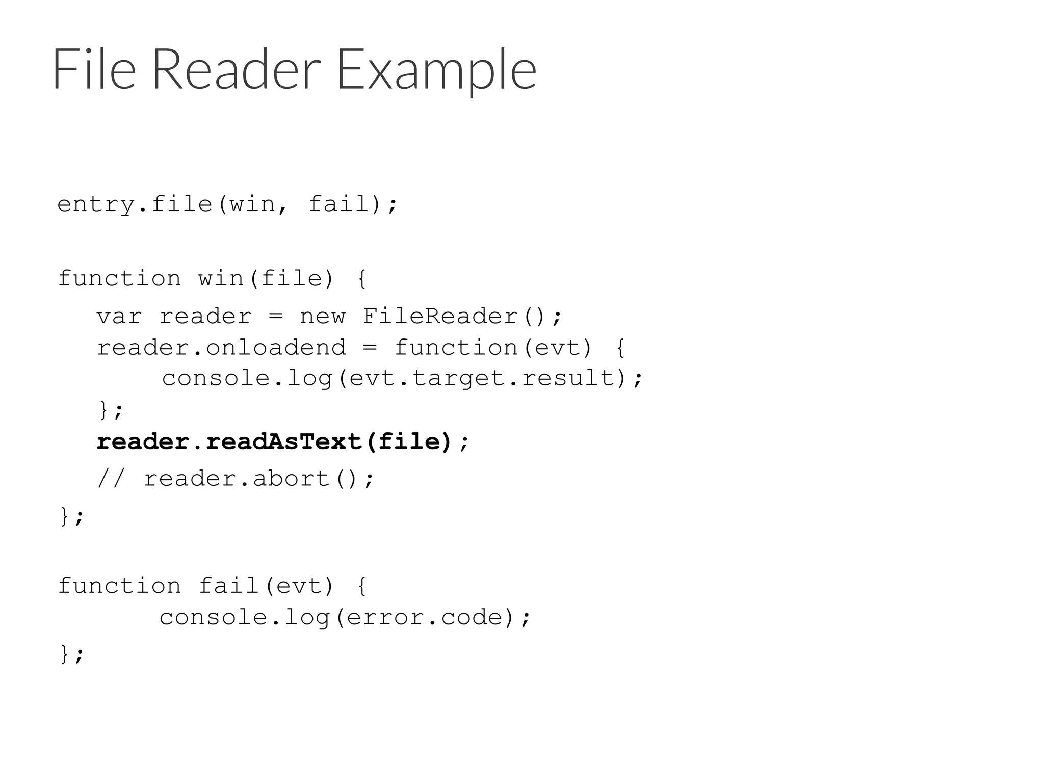 File Reader Example
entry.file(win, fail);
function win(file) {
var reader = new FileReader();
reader.onloadend = function(evt) {
console.log(evt.target.result);
};
reader.readAsText(file);
// reader.abort();
};
function fail(evt) {
console.log(error.code);
};
 
