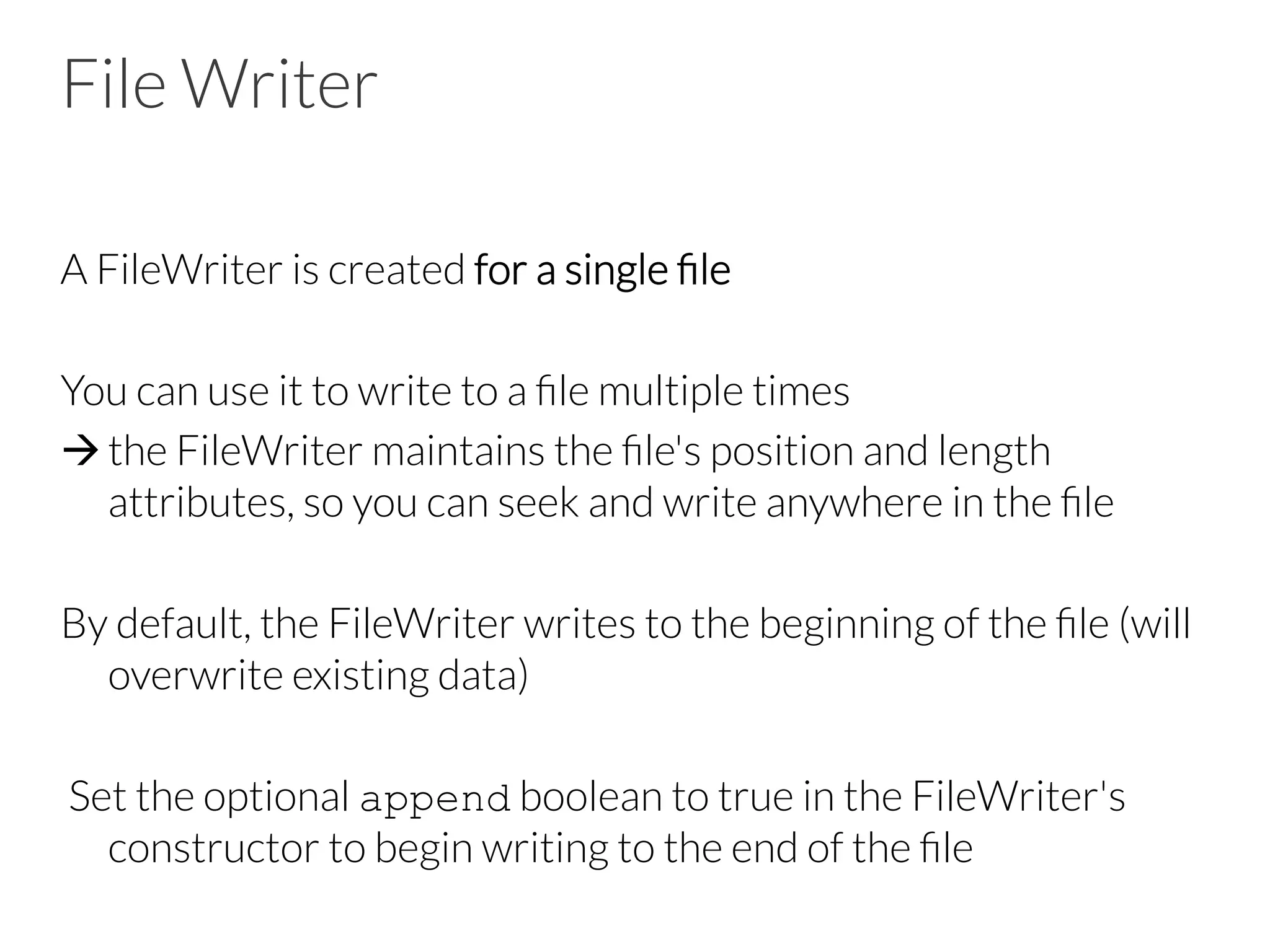 File Writer
A FileWriter is created for a single ﬁle

You can use it to write to a ﬁle multiple times
à the FileWriter maintains the ﬁle's position and length
attributes, so you can seek and write anywhere in the ﬁle
By default, the FileWriter writes to the beginning of the ﬁle (will
overwrite existing data)

Set the optional append boolean to true in the FileWriter's
constructor to begin writing to the end of the ﬁle
 