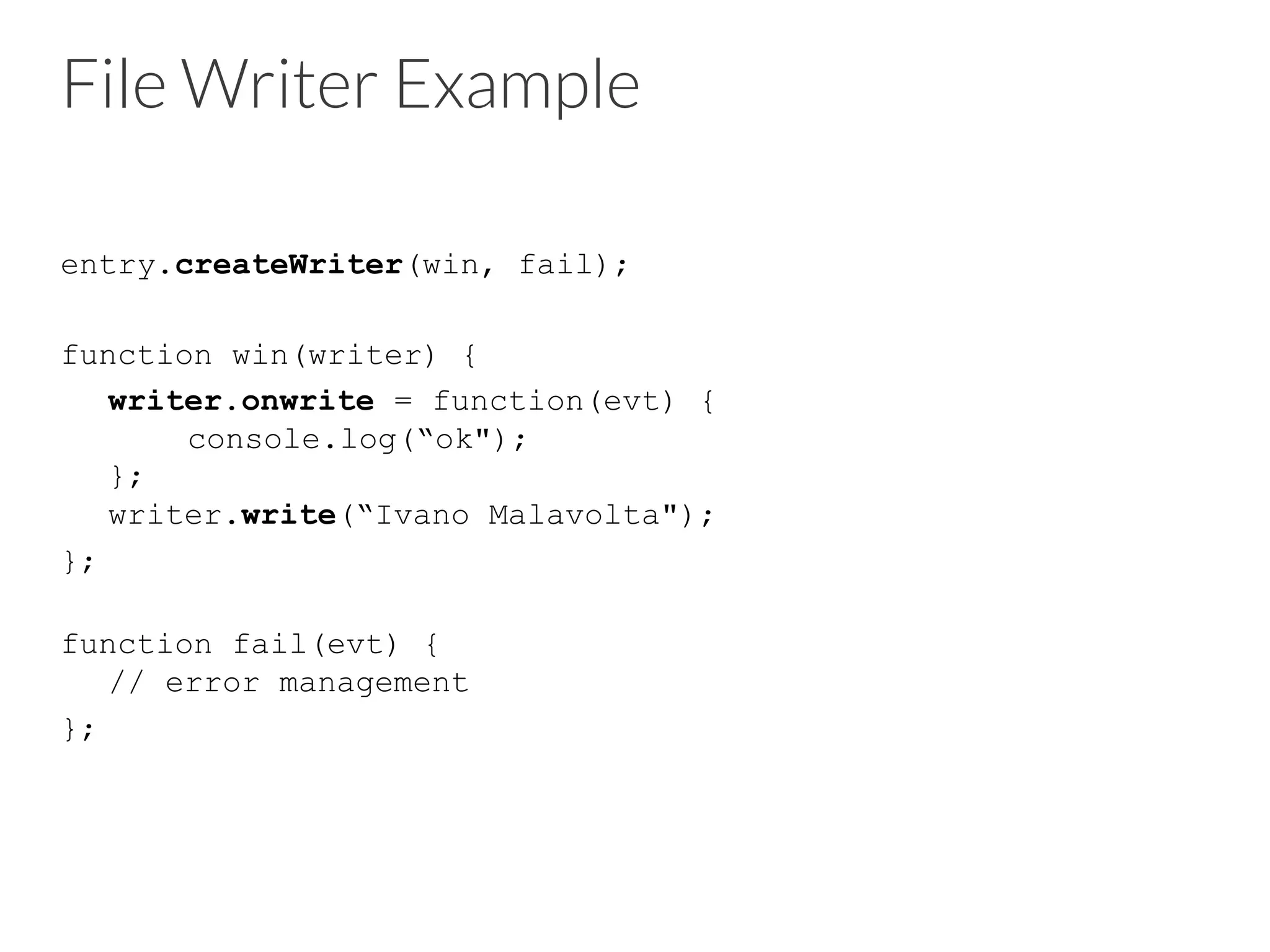 File Writer Example
entry.createWriter(win, fail);
function win(writer) {
writer.onwrite = function(evt) {
console.log(“ok");
};
writer.write(“Ivano Malavolta");
};
function fail(evt) {
// error management
};
 