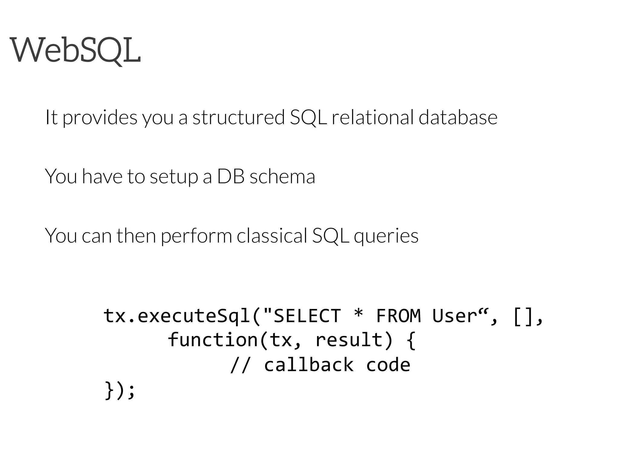 WebSQL
It provides you a structured SQL relational database

You have to setup a DB schema

You can then perform classical SQL queries

tx.executeSql("SELECT	
  *	
  FROM	
  User“,	
  [],	
  
	
  	
   	
  function(tx,	
  result)	
  {	
  
	
  	
   	
   	
  //	
  callback	
  code	
  
});	
  
 