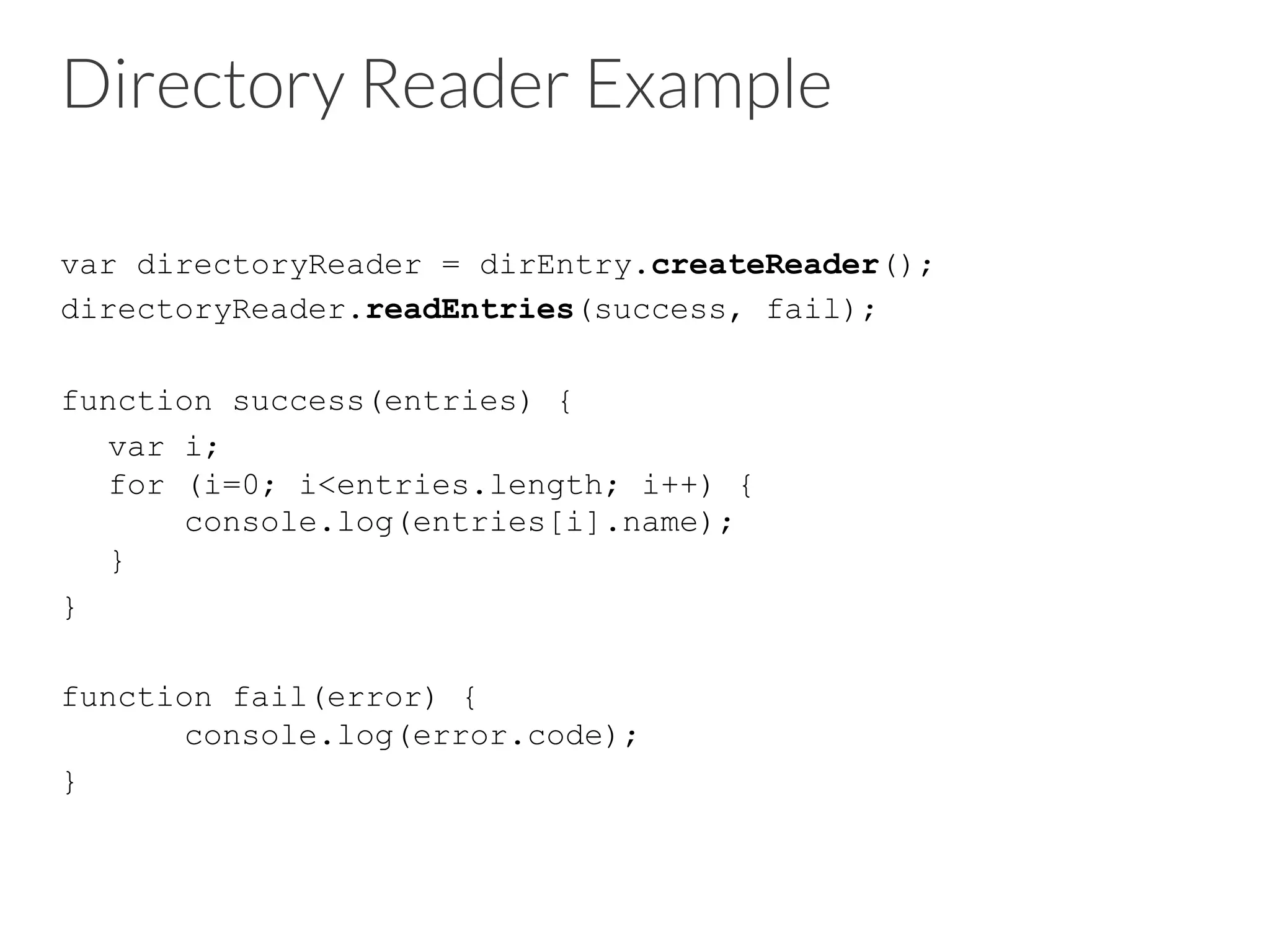 Directory Reader Example
var directoryReader = dirEntry.createReader();
directoryReader.readEntries(success, fail);
function success(entries) {
var i;
for (i=0; i<entries.length; i++) {
console.log(entries[i].name);
}
}
function fail(error) {
console.log(error.code);
}
 