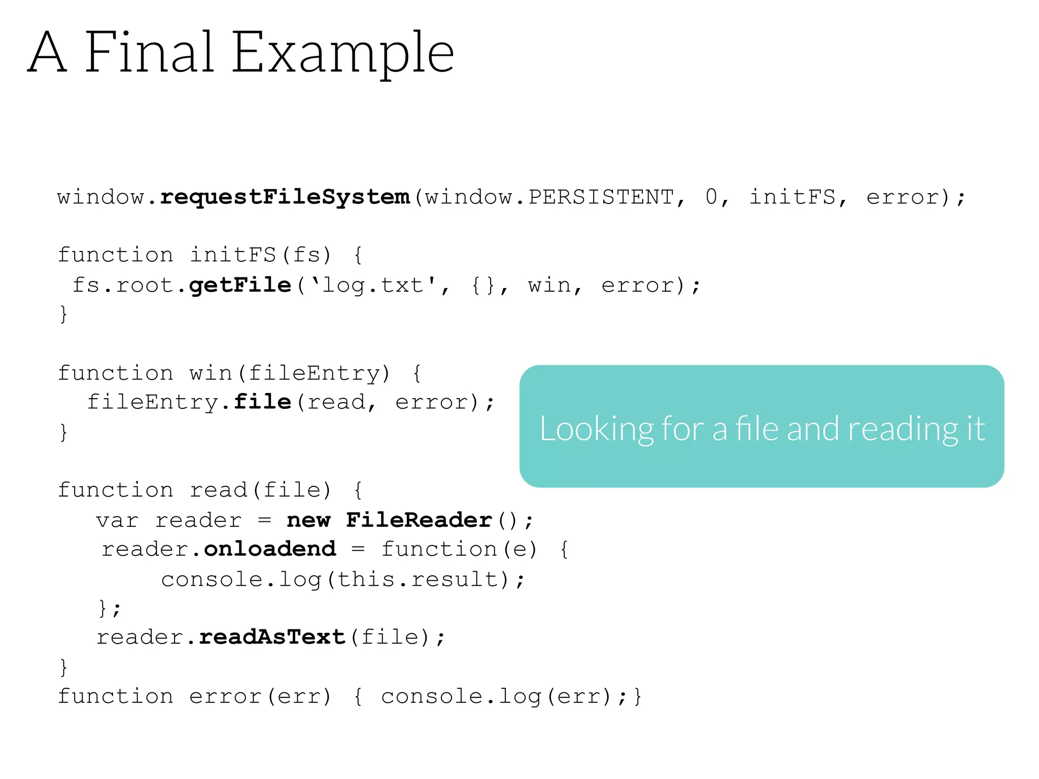 A Final Example
window.requestFileSystem(window.PERSISTENT, 0, initFS, error);
function initFS(fs) {
fs.root.getFile(‘log.txt', {}, win, error);
}
function win(fileEntry) {
fileEntry.file(read, error);
}
function read(file) {
var reader = new FileReader();
reader.onloadend = function(e) {
console.log(this.result);
};
reader.readAsText(file);
}
function error(err) { console.log(err);}
Looking for a ﬁle and reading it
 